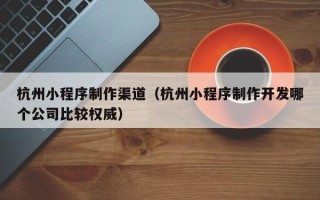 鄢陵杭州小程序制作渠道（杭州小程序制作开发哪个公司比较权威）